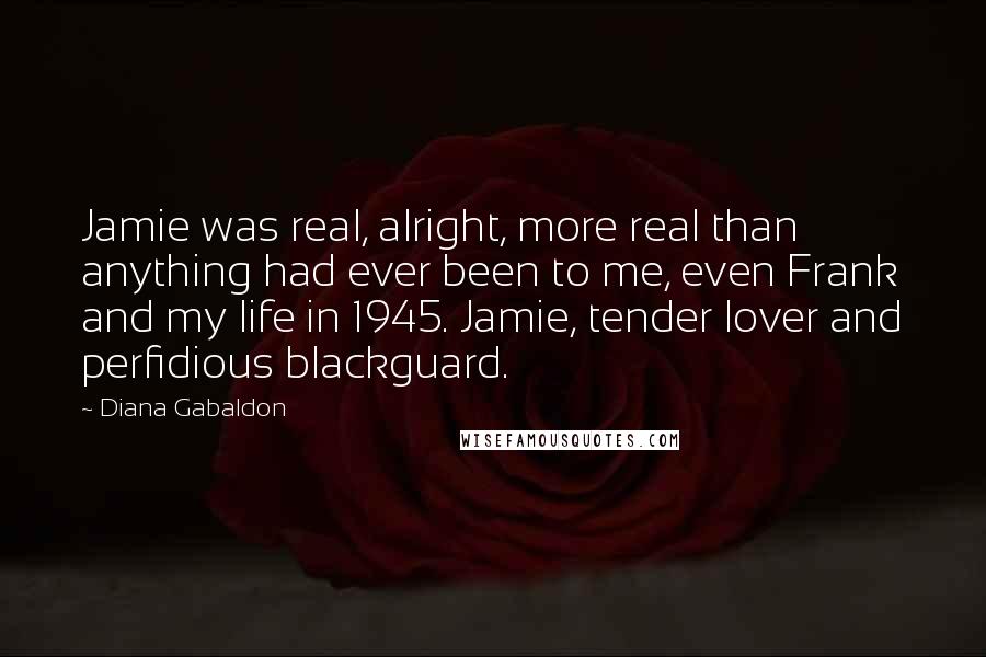 Diana Gabaldon Quotes: Jamie was real, alright, more real than anything had ever been to me, even Frank and my life in 1945. Jamie, tender lover and perfidious blackguard.