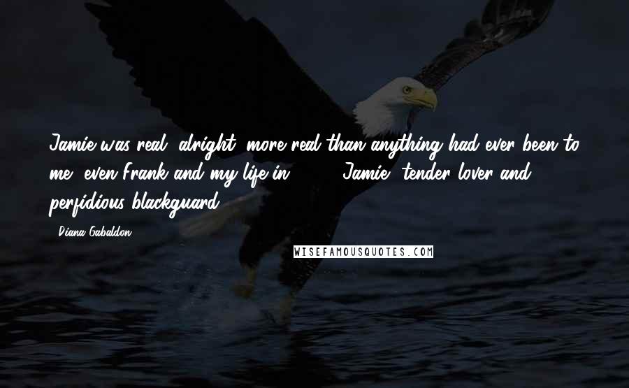 Diana Gabaldon Quotes: Jamie was real, alright, more real than anything had ever been to me, even Frank and my life in 1945. Jamie, tender lover and perfidious blackguard.