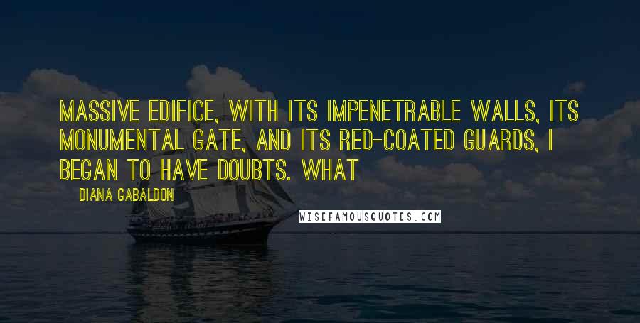 Diana Gabaldon Quotes: Massive edifice, with its impenetrable walls, its monumental gate, and its red-coated guards, I began to have doubts. What