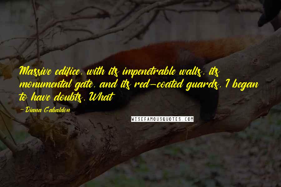 Diana Gabaldon Quotes: Massive edifice, with its impenetrable walls, its monumental gate, and its red-coated guards, I began to have doubts. What