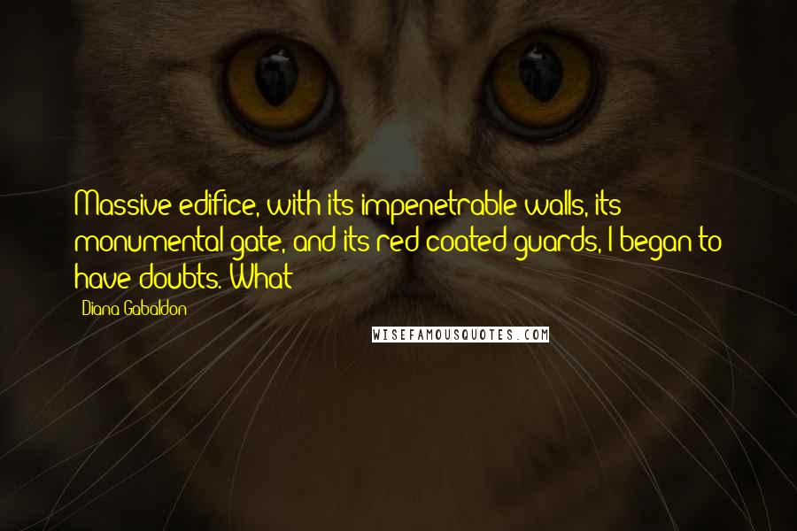 Diana Gabaldon Quotes: Massive edifice, with its impenetrable walls, its monumental gate, and its red-coated guards, I began to have doubts. What