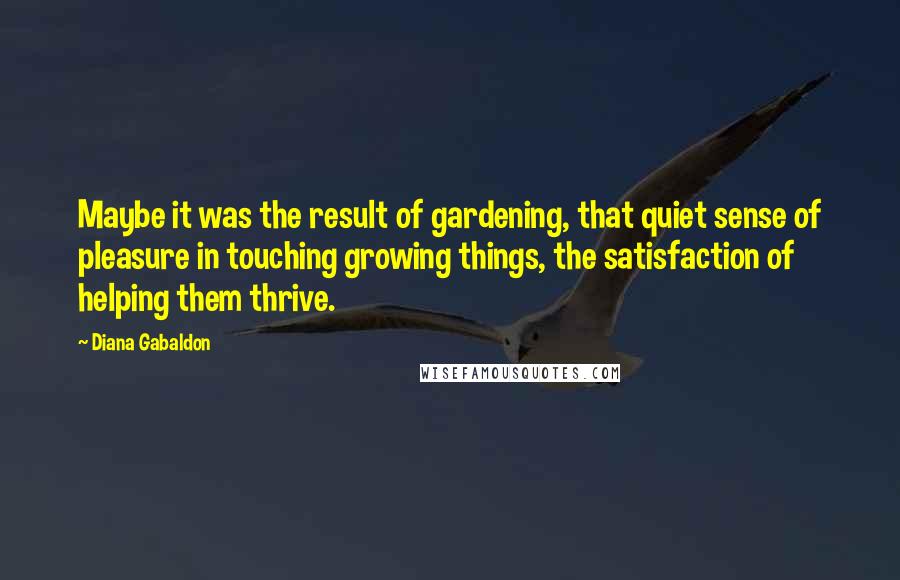 Diana Gabaldon Quotes: Maybe it was the result of gardening, that quiet sense of pleasure in touching growing things, the satisfaction of helping them thrive.
