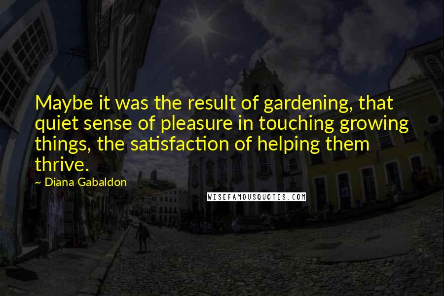 Diana Gabaldon Quotes: Maybe it was the result of gardening, that quiet sense of pleasure in touching growing things, the satisfaction of helping them thrive.