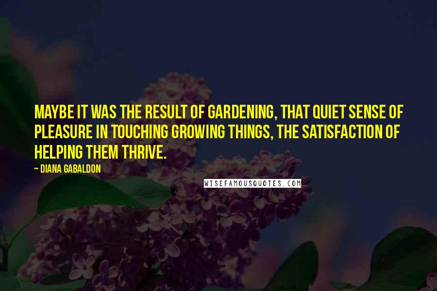 Diana Gabaldon Quotes: Maybe it was the result of gardening, that quiet sense of pleasure in touching growing things, the satisfaction of helping them thrive.