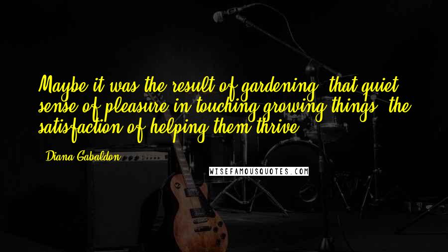 Diana Gabaldon Quotes: Maybe it was the result of gardening, that quiet sense of pleasure in touching growing things, the satisfaction of helping them thrive.