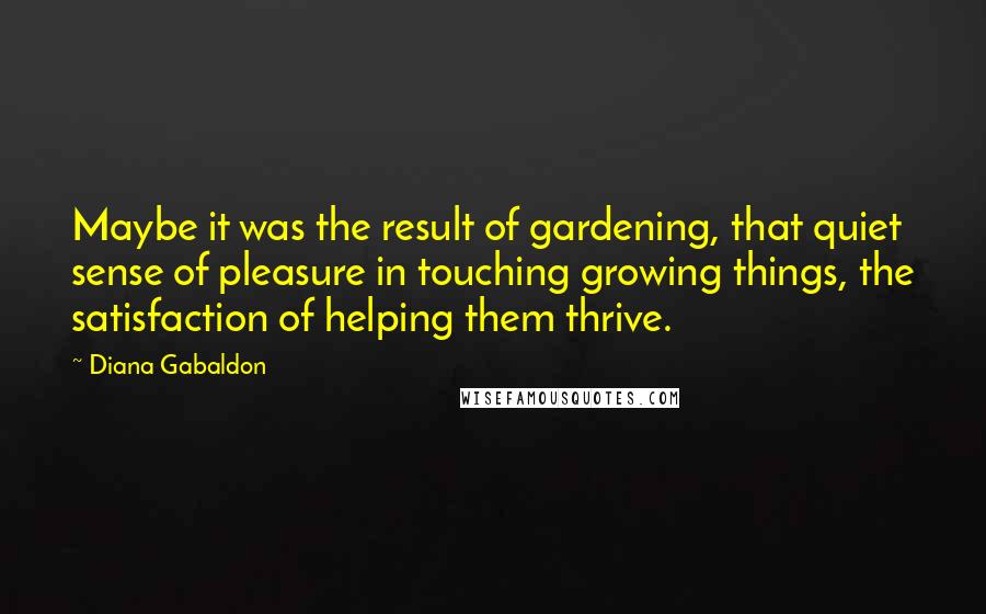 Diana Gabaldon Quotes: Maybe it was the result of gardening, that quiet sense of pleasure in touching growing things, the satisfaction of helping them thrive.