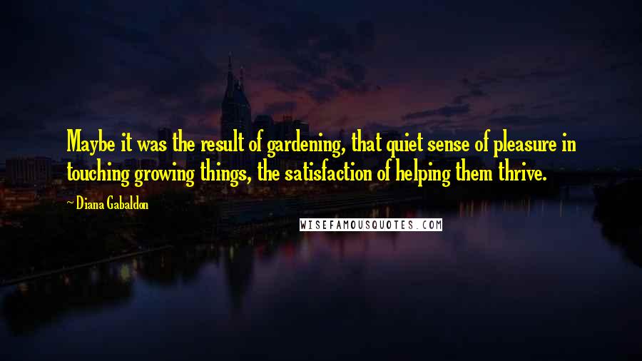 Diana Gabaldon Quotes: Maybe it was the result of gardening, that quiet sense of pleasure in touching growing things, the satisfaction of helping them thrive.