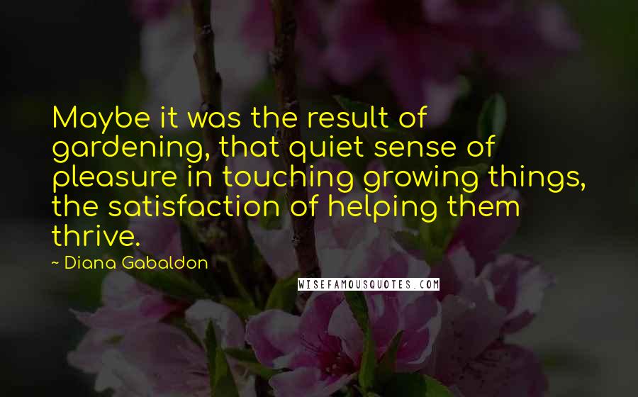 Diana Gabaldon Quotes: Maybe it was the result of gardening, that quiet sense of pleasure in touching growing things, the satisfaction of helping them thrive.