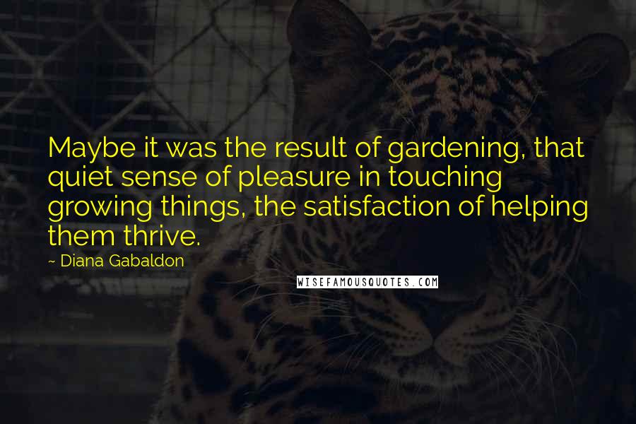 Diana Gabaldon Quotes: Maybe it was the result of gardening, that quiet sense of pleasure in touching growing things, the satisfaction of helping them thrive.