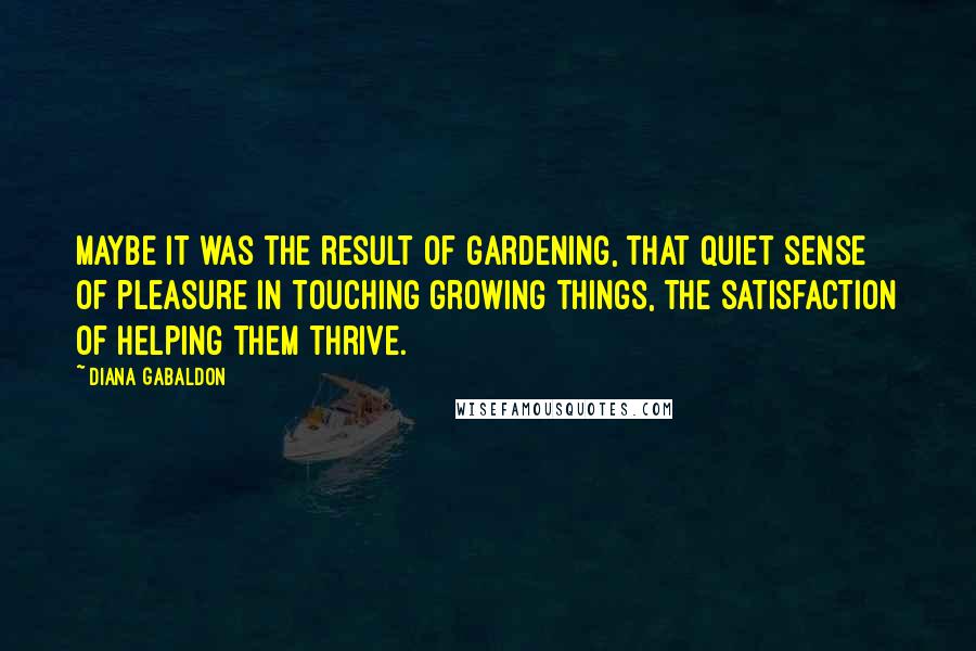 Diana Gabaldon Quotes: Maybe it was the result of gardening, that quiet sense of pleasure in touching growing things, the satisfaction of helping them thrive.