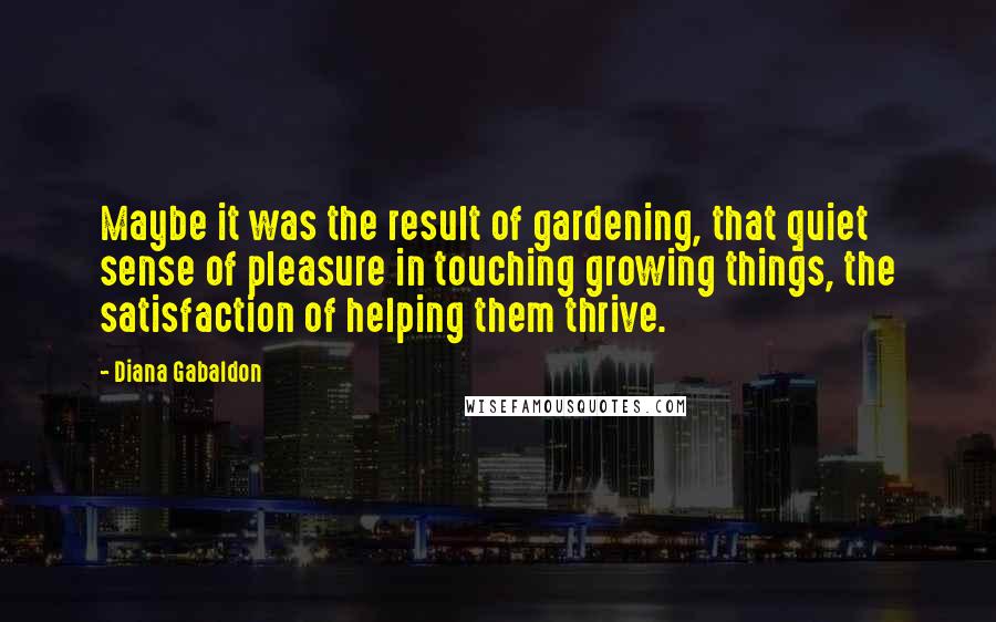Diana Gabaldon Quotes: Maybe it was the result of gardening, that quiet sense of pleasure in touching growing things, the satisfaction of helping them thrive.