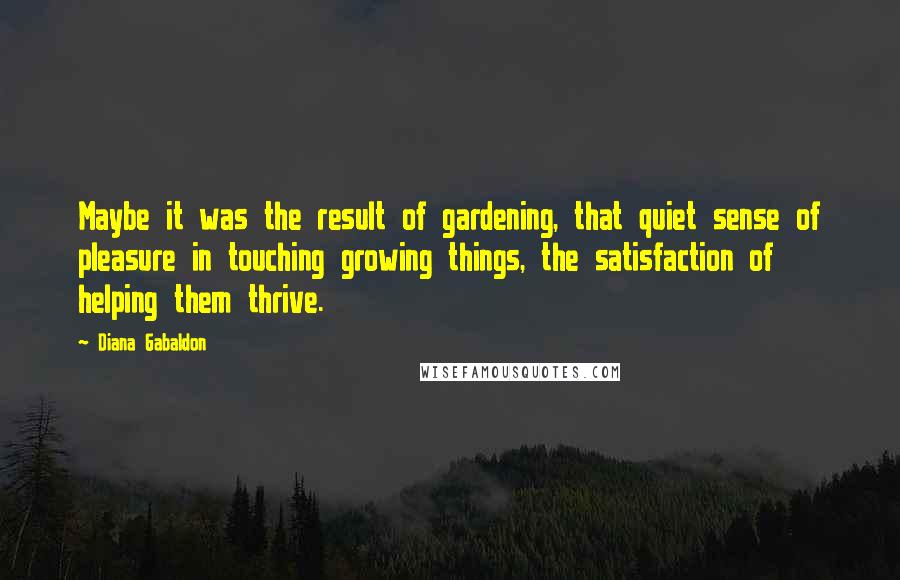 Diana Gabaldon Quotes: Maybe it was the result of gardening, that quiet sense of pleasure in touching growing things, the satisfaction of helping them thrive.