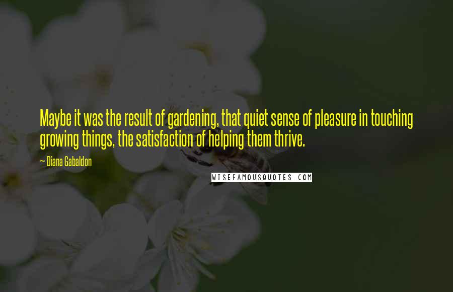 Diana Gabaldon Quotes: Maybe it was the result of gardening, that quiet sense of pleasure in touching growing things, the satisfaction of helping them thrive.