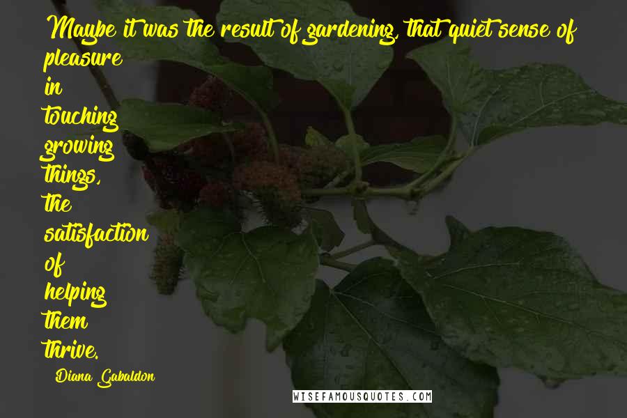 Diana Gabaldon Quotes: Maybe it was the result of gardening, that quiet sense of pleasure in touching growing things, the satisfaction of helping them thrive.