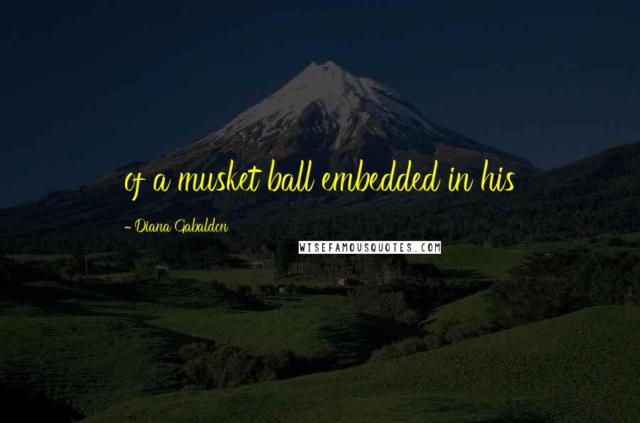 Diana Gabaldon Quotes: of a musket ball embedded in his