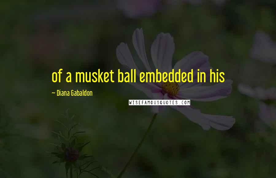 Diana Gabaldon Quotes: of a musket ball embedded in his