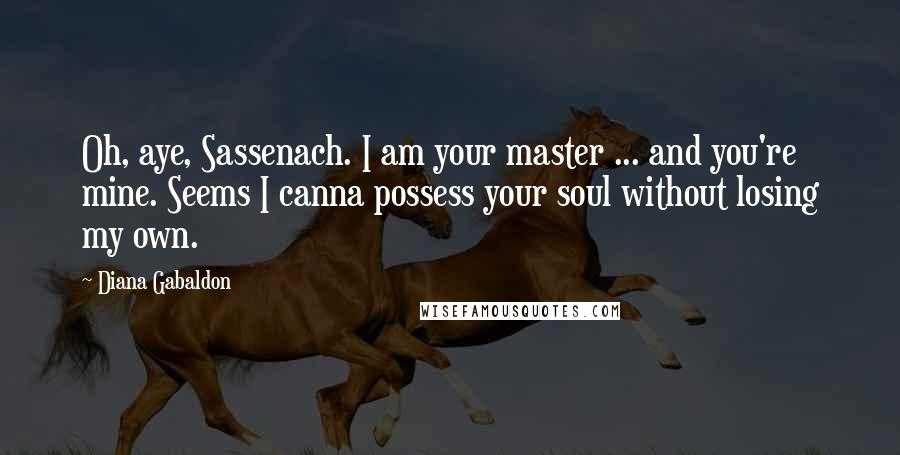 Diana Gabaldon Quotes: Oh, aye, Sassenach. I am your master ... and you're mine. Seems I canna possess your soul without losing my own.