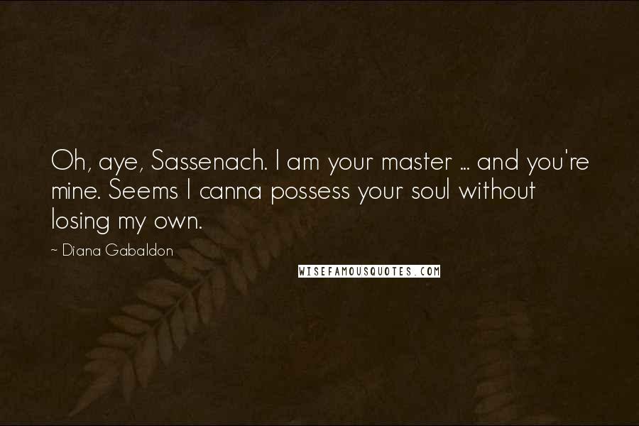 Diana Gabaldon Quotes: Oh, aye, Sassenach. I am your master ... and you're mine. Seems I canna possess your soul without losing my own.