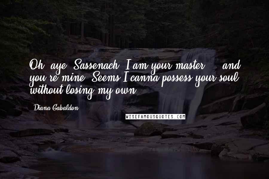 Diana Gabaldon Quotes: Oh, aye, Sassenach. I am your master ... and you're mine. Seems I canna possess your soul without losing my own.