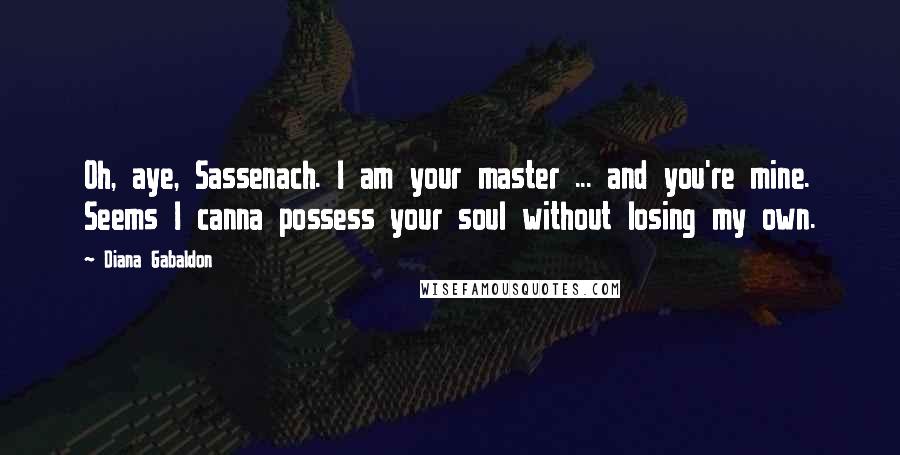 Diana Gabaldon Quotes: Oh, aye, Sassenach. I am your master ... and you're mine. Seems I canna possess your soul without losing my own.