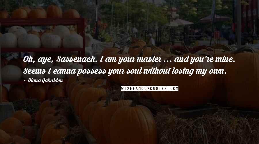 Diana Gabaldon Quotes: Oh, aye, Sassenach. I am your master ... and you're mine. Seems I canna possess your soul without losing my own.