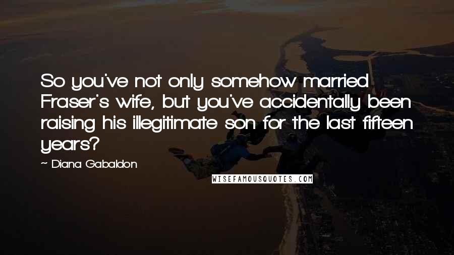 Diana Gabaldon Quotes: So you've not only somehow married Fraser's wife, but you've accidentally been raising his illegitimate son for the last fifteen years?