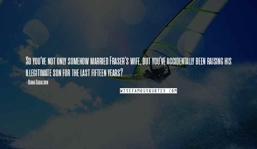 Diana Gabaldon Quotes: So you've not only somehow married Fraser's wife, but you've accidentally been raising his illegitimate son for the last fifteen years?