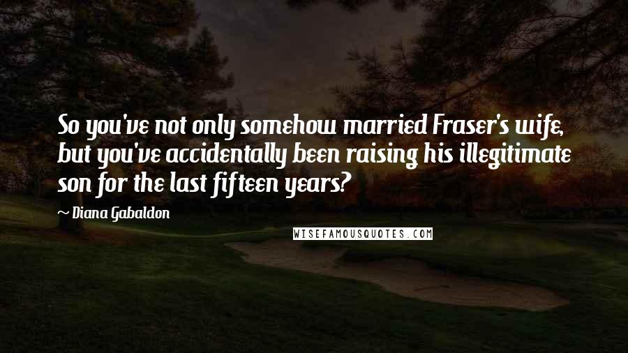 Diana Gabaldon Quotes: So you've not only somehow married Fraser's wife, but you've accidentally been raising his illegitimate son for the last fifteen years?