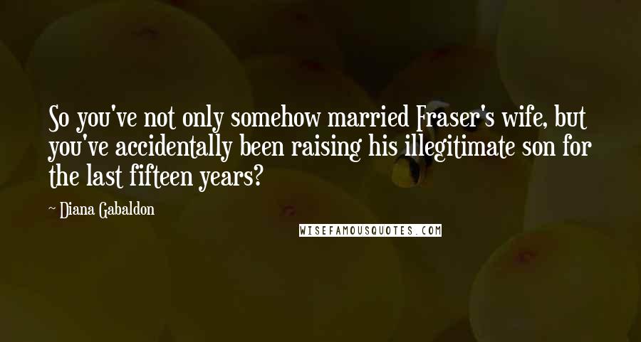 Diana Gabaldon Quotes: So you've not only somehow married Fraser's wife, but you've accidentally been raising his illegitimate son for the last fifteen years?