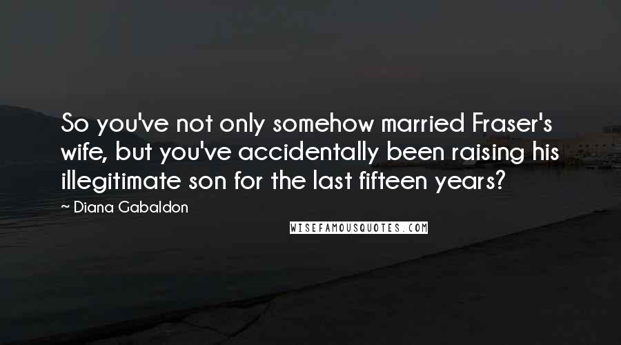 Diana Gabaldon Quotes: So you've not only somehow married Fraser's wife, but you've accidentally been raising his illegitimate son for the last fifteen years?