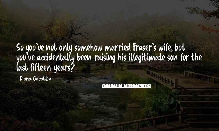 Diana Gabaldon Quotes: So you've not only somehow married Fraser's wife, but you've accidentally been raising his illegitimate son for the last fifteen years?