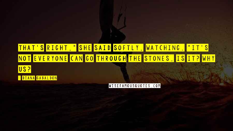 Diana Gabaldon Quotes: That's right," she said softly, watching. "It's not everyone can go through the stones, is it? Why us?