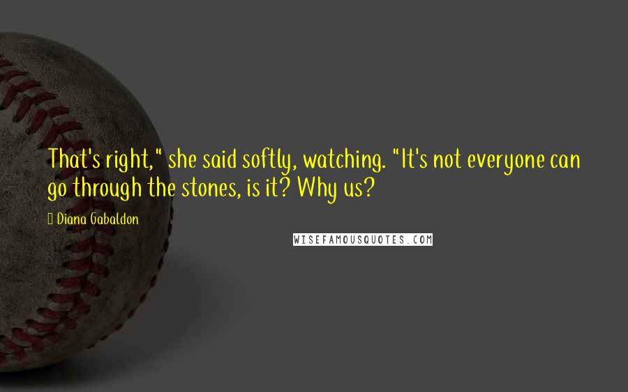 Diana Gabaldon Quotes: That's right," she said softly, watching. "It's not everyone can go through the stones, is it? Why us?