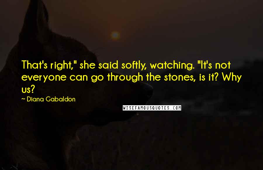 Diana Gabaldon Quotes: That's right," she said softly, watching. "It's not everyone can go through the stones, is it? Why us?