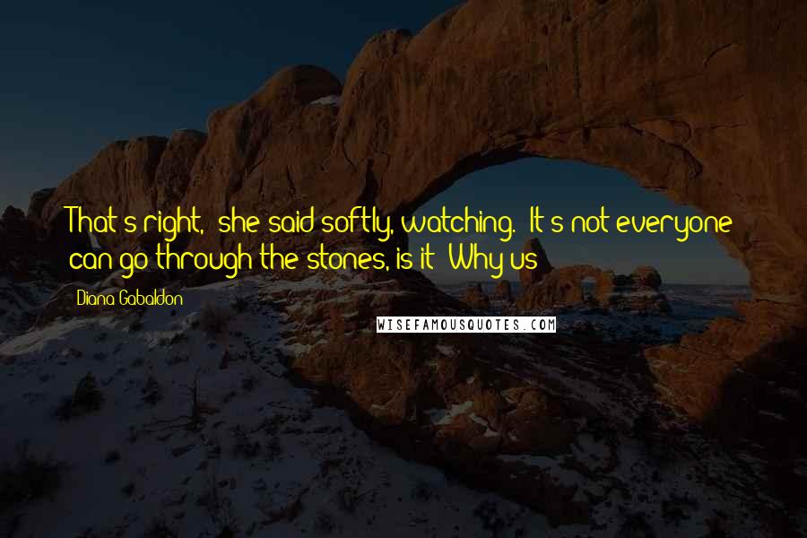 Diana Gabaldon Quotes: That's right," she said softly, watching. "It's not everyone can go through the stones, is it? Why us?