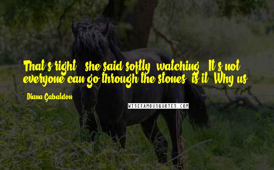 Diana Gabaldon Quotes: That's right," she said softly, watching. "It's not everyone can go through the stones, is it? Why us?