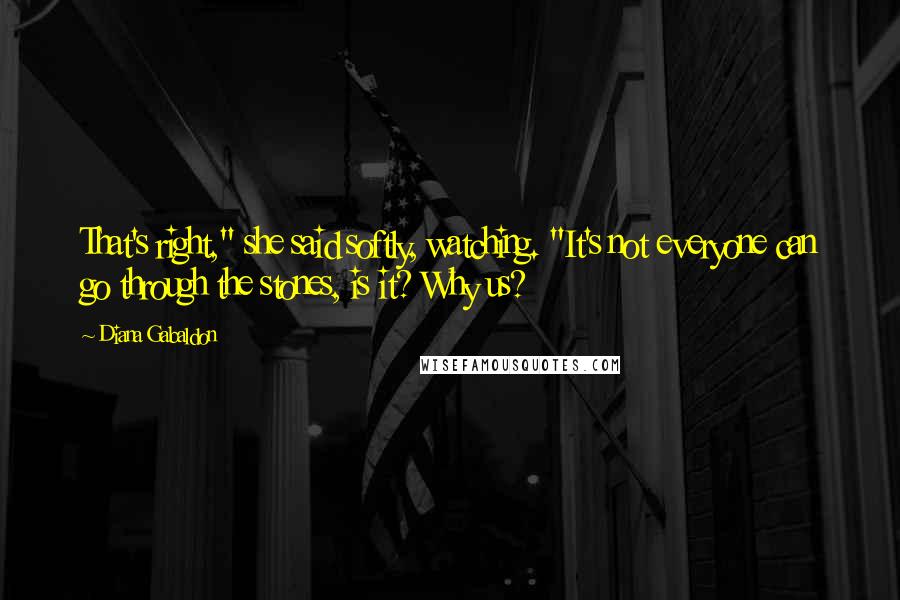Diana Gabaldon Quotes: That's right," she said softly, watching. "It's not everyone can go through the stones, is it? Why us?