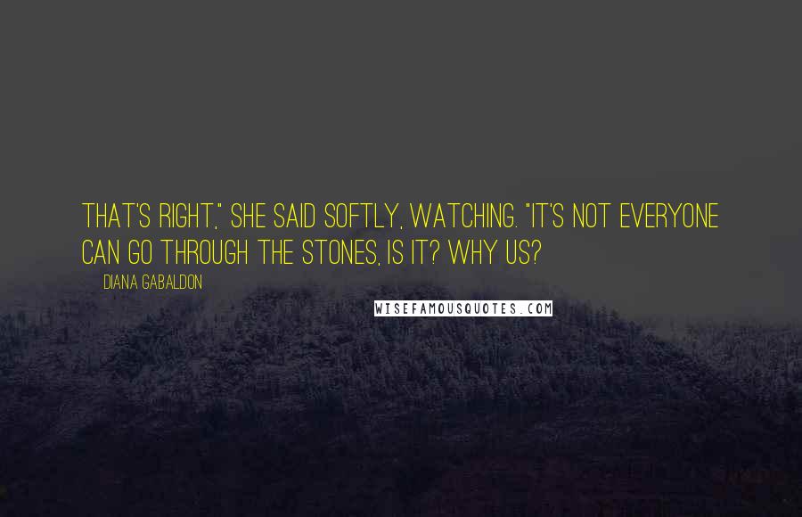 Diana Gabaldon Quotes: That's right," she said softly, watching. "It's not everyone can go through the stones, is it? Why us?