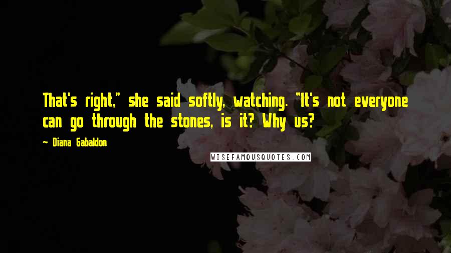 Diana Gabaldon Quotes: That's right," she said softly, watching. "It's not everyone can go through the stones, is it? Why us?