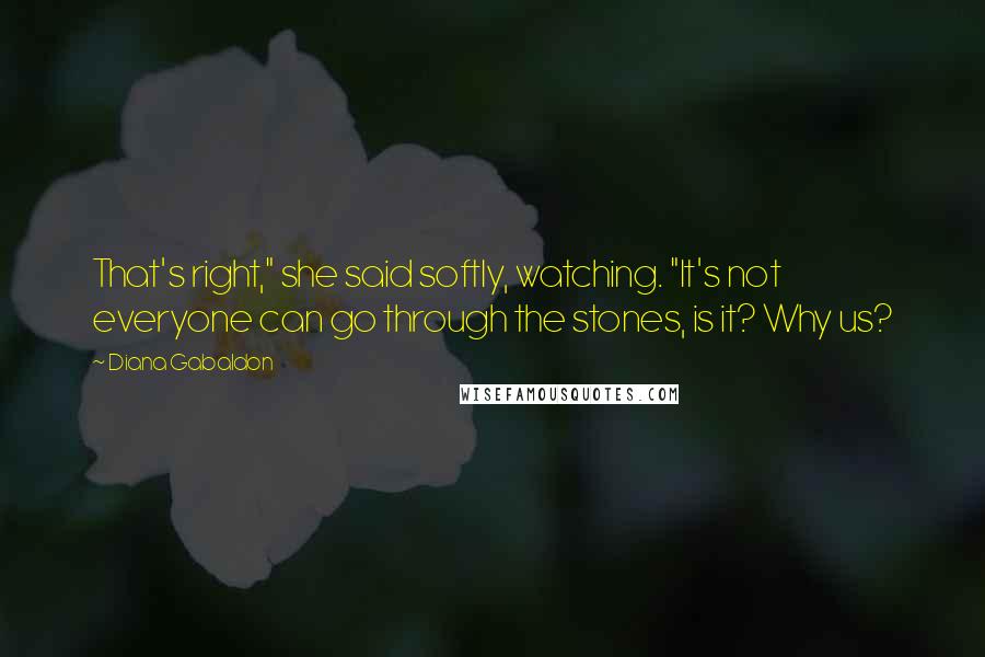 Diana Gabaldon Quotes: That's right," she said softly, watching. "It's not everyone can go through the stones, is it? Why us?