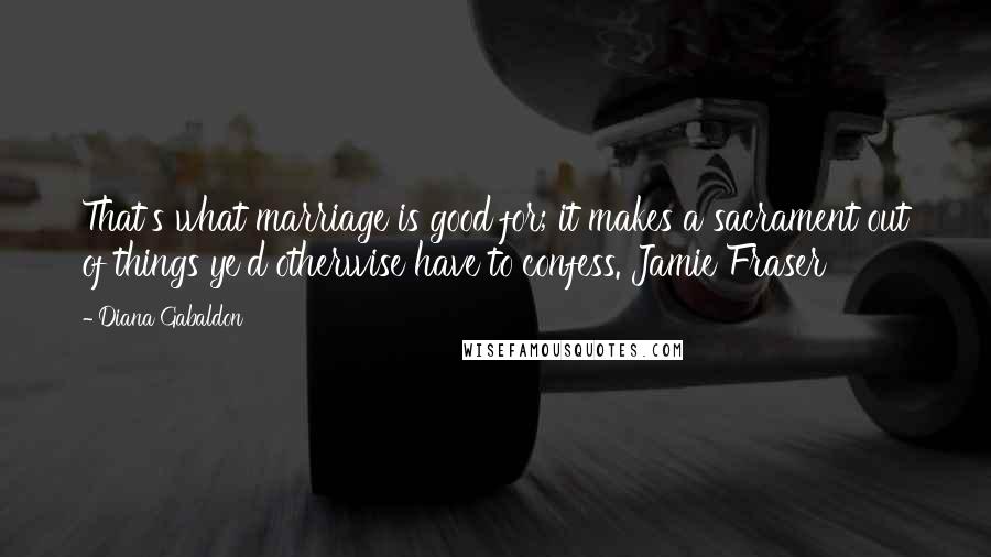 Diana Gabaldon Quotes: That's what marriage is good for; it makes a sacrament out of things ye'd otherwise have to confess. Jamie Fraser