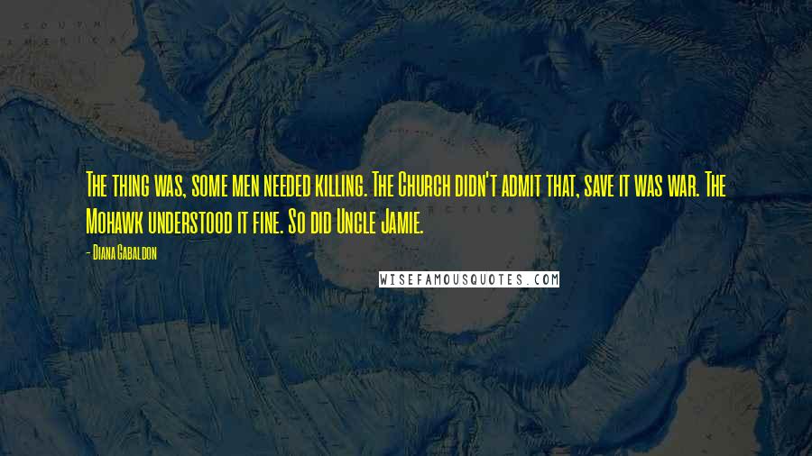Diana Gabaldon Quotes: The thing was, some men needed killing. The Church didn't admit that, save it was war. The Mohawk understood it fine. So did Uncle Jamie.