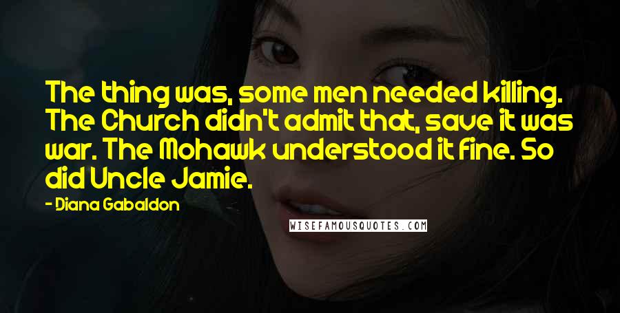 Diana Gabaldon Quotes: The thing was, some men needed killing. The Church didn't admit that, save it was war. The Mohawk understood it fine. So did Uncle Jamie.
