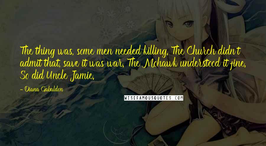 Diana Gabaldon Quotes: The thing was, some men needed killing. The Church didn't admit that, save it was war. The Mohawk understood it fine. So did Uncle Jamie.
