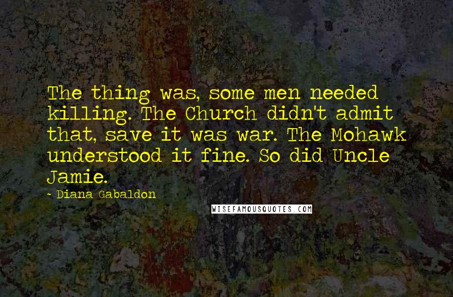 Diana Gabaldon Quotes: The thing was, some men needed killing. The Church didn't admit that, save it was war. The Mohawk understood it fine. So did Uncle Jamie.