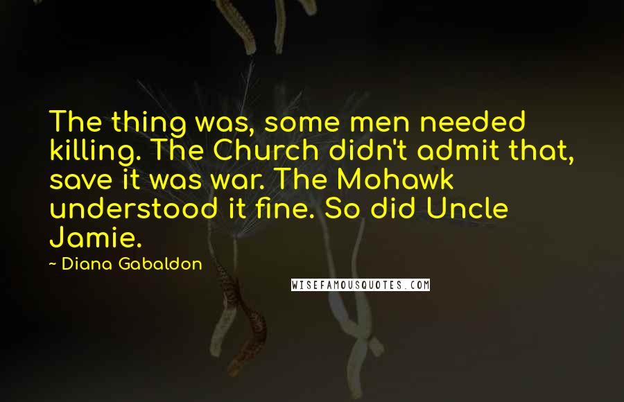 Diana Gabaldon Quotes: The thing was, some men needed killing. The Church didn't admit that, save it was war. The Mohawk understood it fine. So did Uncle Jamie.