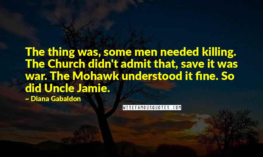 Diana Gabaldon Quotes: The thing was, some men needed killing. The Church didn't admit that, save it was war. The Mohawk understood it fine. So did Uncle Jamie.