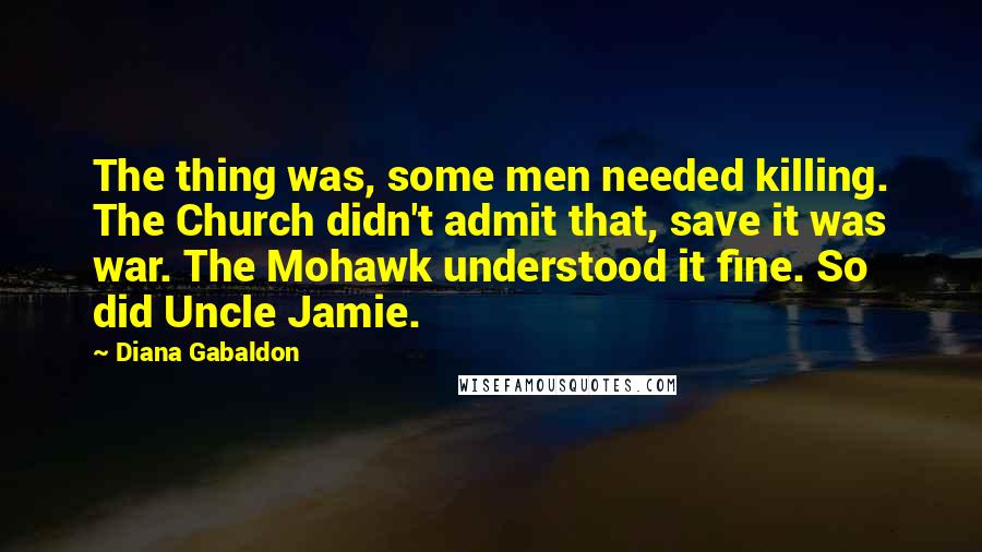 Diana Gabaldon Quotes: The thing was, some men needed killing. The Church didn't admit that, save it was war. The Mohawk understood it fine. So did Uncle Jamie.