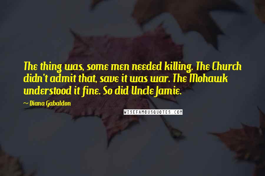 Diana Gabaldon Quotes: The thing was, some men needed killing. The Church didn't admit that, save it was war. The Mohawk understood it fine. So did Uncle Jamie.