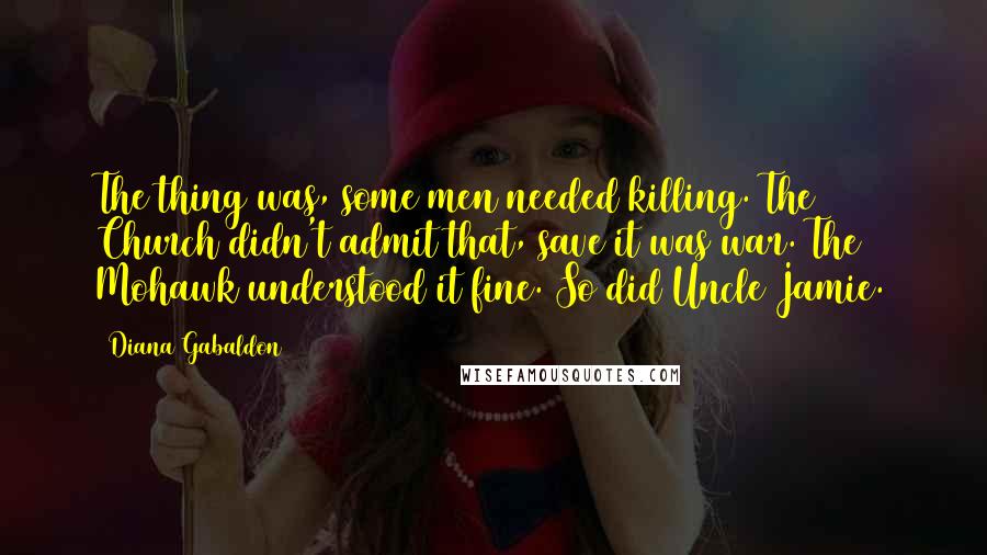 Diana Gabaldon Quotes: The thing was, some men needed killing. The Church didn't admit that, save it was war. The Mohawk understood it fine. So did Uncle Jamie.